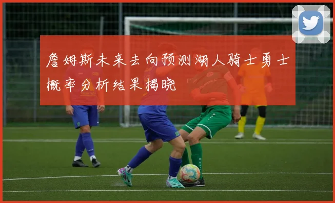 詹姆斯未来去向预测湖人骑士勇士概率分析结果揭晓