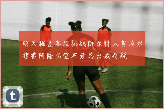 明天掘金客场挑战凯尔特人贾马尔穆雷阿隆戈登布劳恩出战存疑