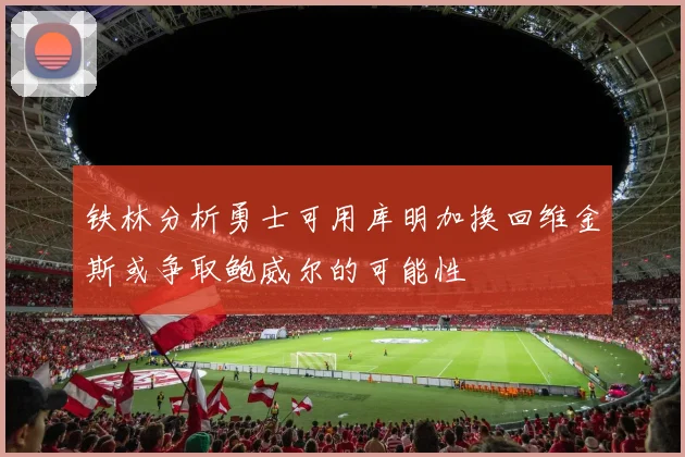 铁林分析勇士可用库明加换回维金斯或争取鲍威尔的可能性