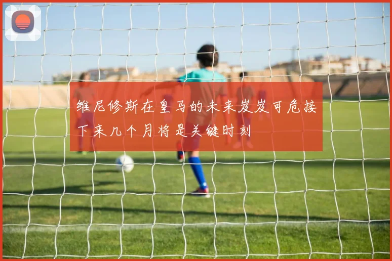 维尼修斯在皇马的未来岌岌可危接下来几个月将是关键时刻