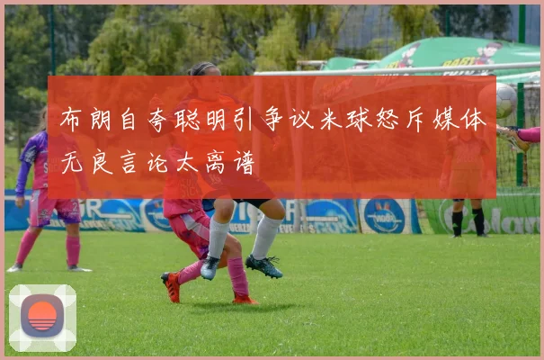 布朗自夸聪明引争议米球怒斥媒体无良言论太离谱