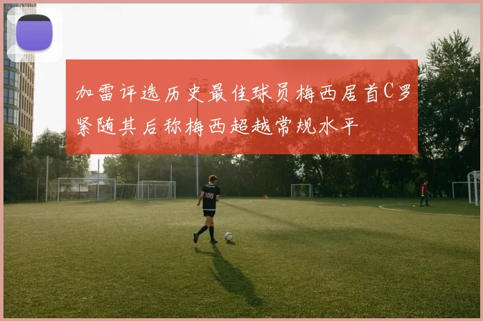 加雷评选历史最佳球员梅西居首C罗紧随其后称梅西超越常规水平