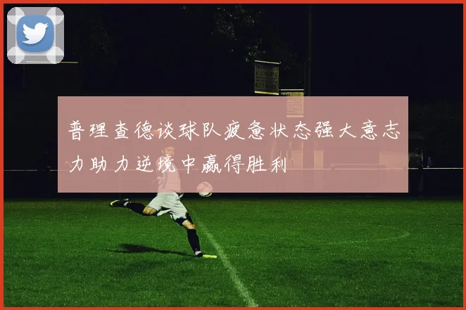 普理查德谈球队疲惫状态强大意志力助力逆境中赢得胜利