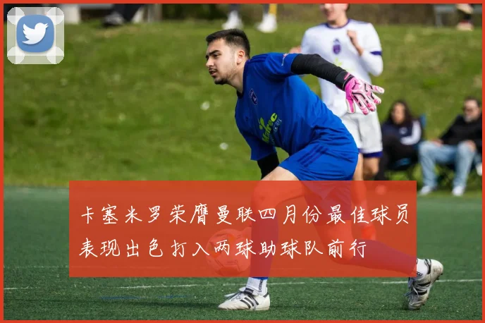 卡塞米罗荣膺曼联四月份最佳球员表现出色打入两球助球队前行