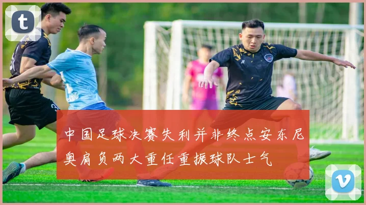 中国足球决赛失利并非终点安东尼奥肩负两大重任重振球队士气