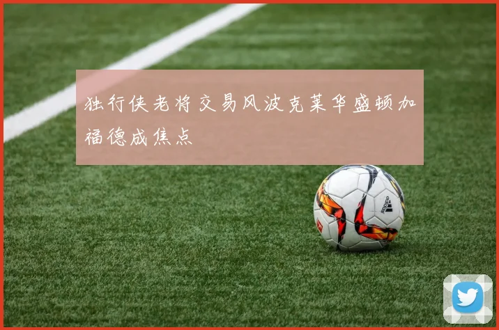 独行侠老将交易风波克莱华盛顿加福德成焦点