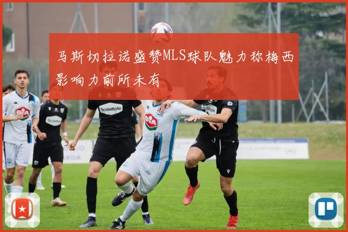 马斯切拉诺盛赞MLS球队魅力称梅西影响力前所未有