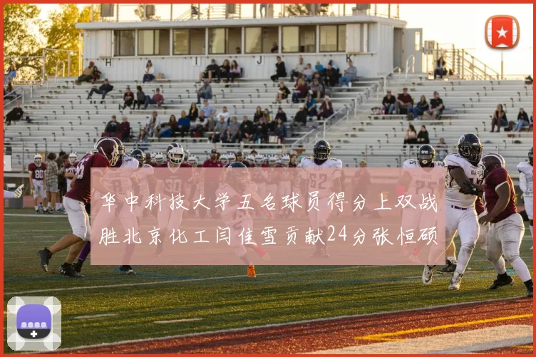 华中科技大学五名球员得分上双战胜北京化工闫佳雪贡献24分张恒硕斩获25分8篮板8助攻