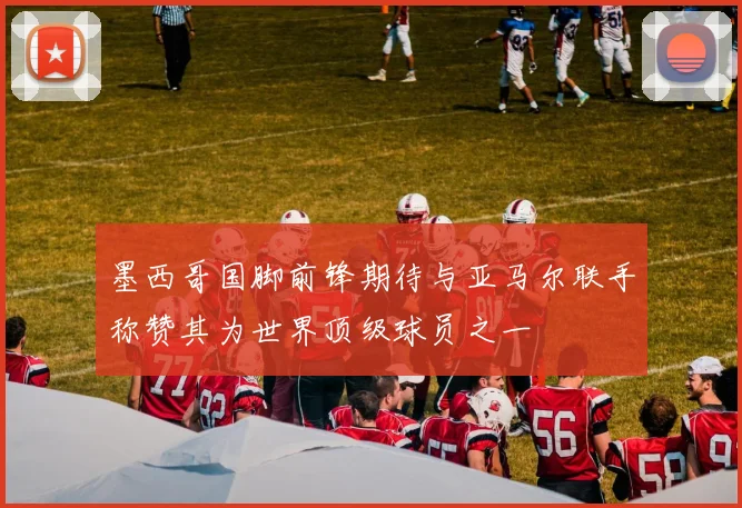 墨西哥国脚前锋期待与亚马尔联手称赞其为世界顶级球员之一