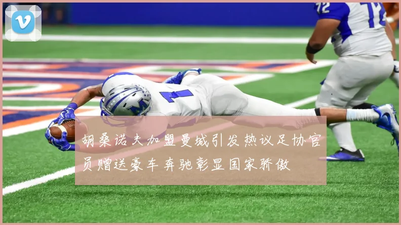 胡桑诺夫加盟曼城引发热议足协官员赠送豪车奔驰彰显国家骄傲