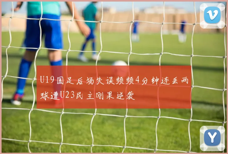 U19国足后场失误频频4分钟连丢两球遭U23民主刚果逆袭