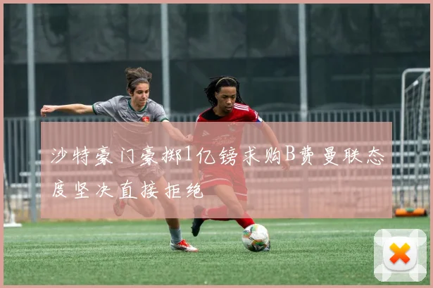 沙特豪门豪掷1亿镑求购B费曼联态度坚决直接拒绝