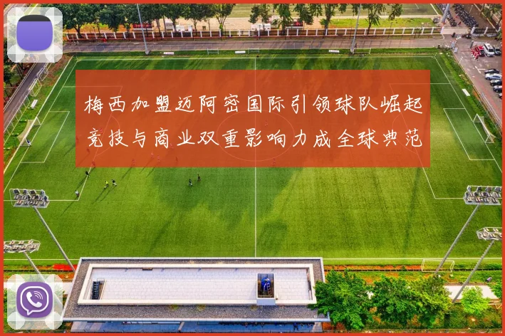 梅西加盟迈阿密国际引领球队崛起竞技与商业双重影响力成全球典范